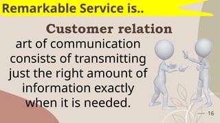 Customer relation
16
Remarkable Service is..
art of communication
consists of transmitting
just the right amount of
information exactly
when it is needed.
 