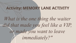 Activity: MEMORY LANE ACTIVITY
What is the one thing the waiter
did that made you feel like a VIP,
or made you want to leave
immediately?"
 