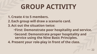 GROUP ACTIVITY
1. Create 4 to 5 members.
2. Each group will draw a scenario card.
3. Act out the situation twice:
•First: Demonstrate poor hospitality and service.
•Second: Demonstrate proper hospitality and
service using the Nine Basic Principles.
4. Present your role-play in front of the class.
22
 