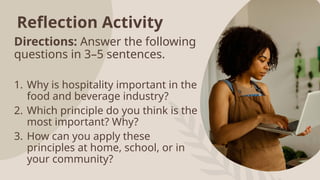 Reflection Activity
Directions: Answer the following
questions in 3–5 sentences.
1. Why is hospitality important in the
food and beverage industry?
2. Which principle do you think is the
most important? Why?
3. How can you apply these
principles at home, school, or in
your community?
 