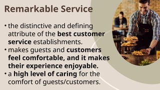 Remarkable Service
• the distinctive and defining
attribute of the best customer
service establishments.
• makes guests and customers
feel comfortable, and it makes
their experience enjoyable.
• a high level of caring for the
comfort of guests/customers.
 