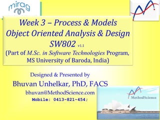 Week 3 – Process & Models
Object Oriented Analysis & Design
SW802
v1.1

(Part of M.Sc. in Software Technologies Program,
MS University of Baroda, India)
Designed & Presented by

Bhuvan Unhelkar, PhD, FACS
bhuvan@MethodScience.com
Mobile: 0413-821-454;

 