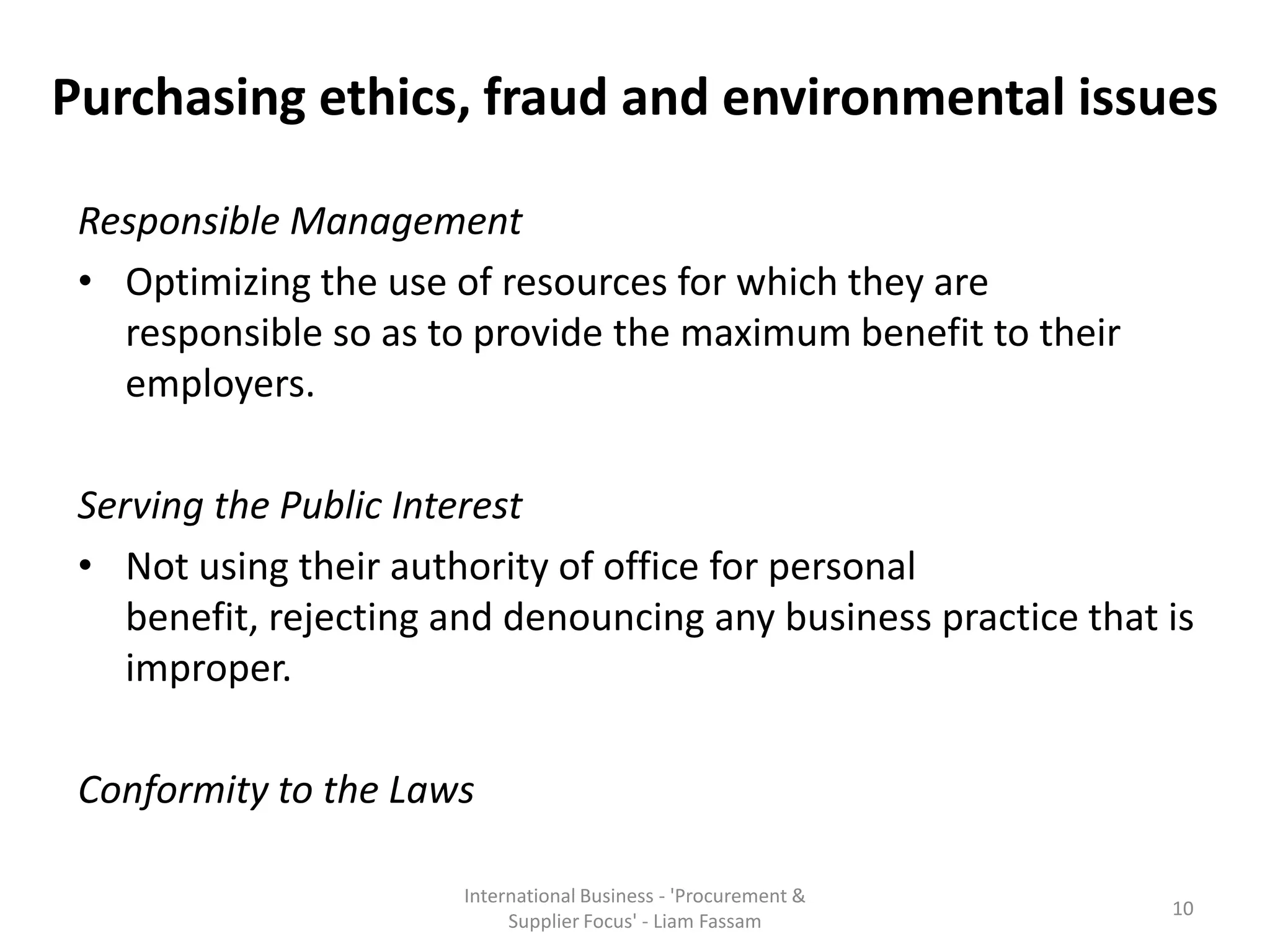Purchasing ethics, fraud and environmental issues
Responsible Management
• Optimizing the use of resources for which they are
responsible so as to provide the maximum benefit to their
employers.
Serving the Public Interest
• Not using their authority of office for personal
benefit, rejecting and denouncing any business practice that is
improper.
Conformity to the Laws
International Business - 'Procurement &
Supplier Focus' - Liam Fassam
10
 
