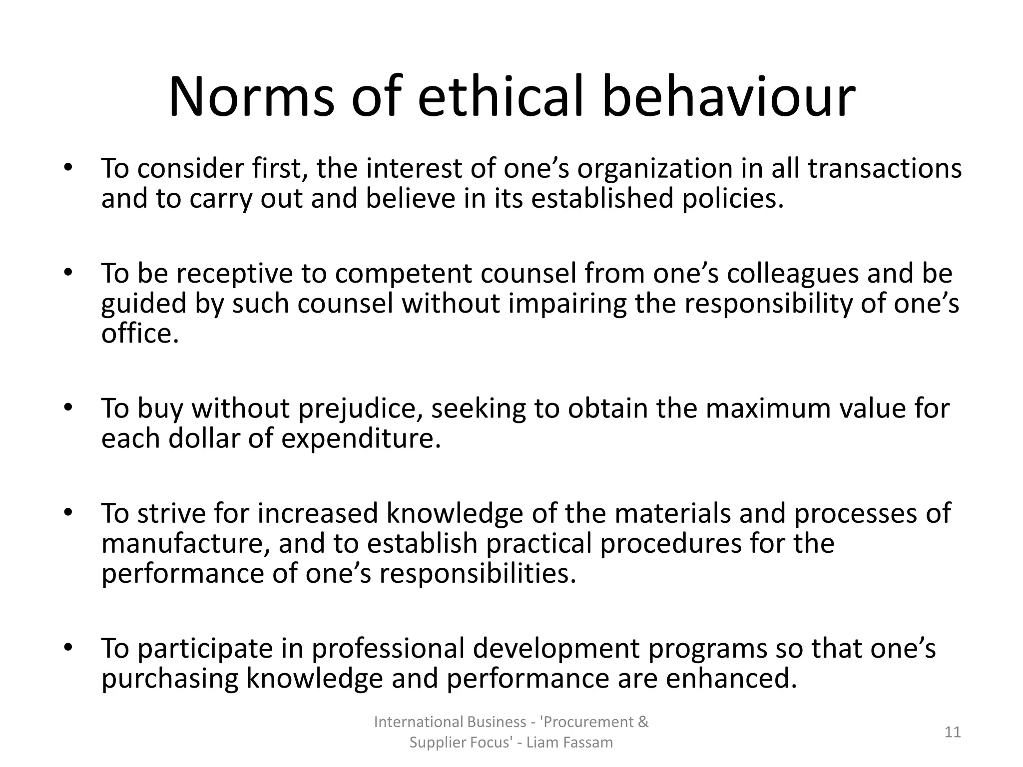 Norms of ethical behaviour
• To consider first, the interest of one’s organization in all transactions
and to carry out and believe in its established policies.
• To be receptive to competent counsel from one’s colleagues and be
guided by such counsel without impairing the responsibility of one’s
office.
• To buy without prejudice, seeking to obtain the maximum value for
each dollar of expenditure.
• To strive for increased knowledge of the materials and processes of
manufacture, and to establish practical procedures for the
performance of one’s responsibilities.
• To participate in professional development programs so that one’s
purchasing knowledge and performance are enhanced.
International Business - 'Procurement &
Supplier Focus' - Liam Fassam
11
 