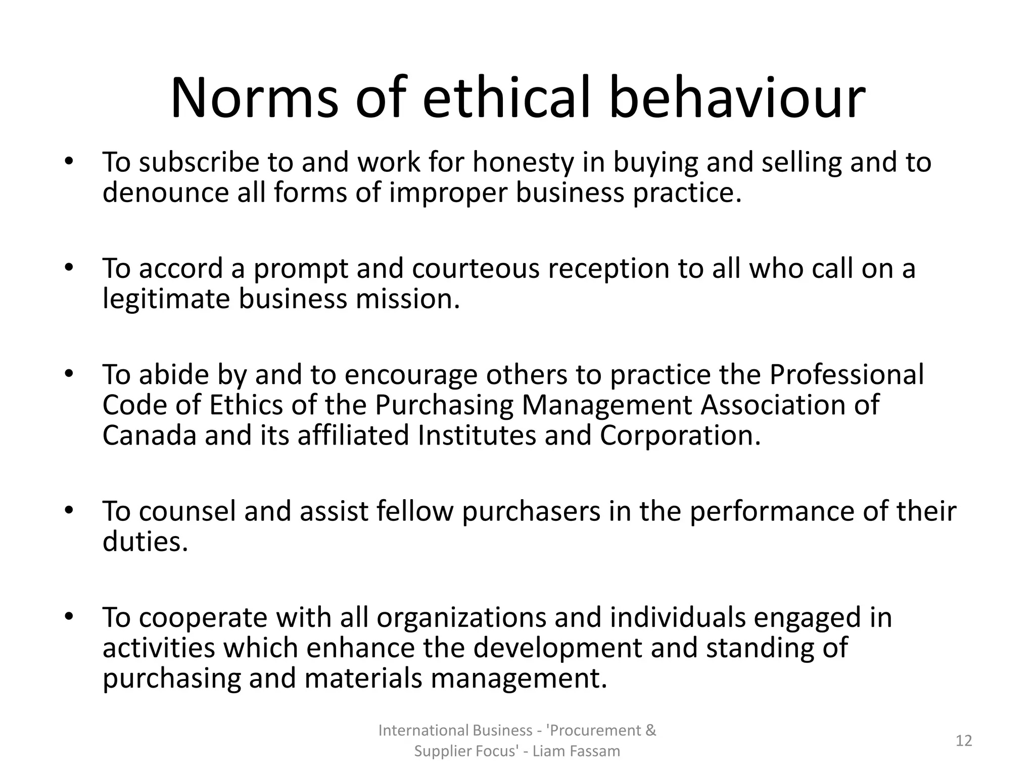 Norms of ethical behaviour
• To subscribe to and work for honesty in buying and selling and to
denounce all forms of improper business practice.
• To accord a prompt and courteous reception to all who call on a
legitimate business mission.
• To abide by and to encourage others to practice the Professional
Code of Ethics of the Purchasing Management Association of
Canada and its affiliated Institutes and Corporation.
• To counsel and assist fellow purchasers in the performance of their
duties.
• To cooperate with all organizations and individuals engaged in
activities which enhance the development and standing of
purchasing and materials management.
International Business - 'Procurement &
Supplier Focus' - Liam Fassam
12
 