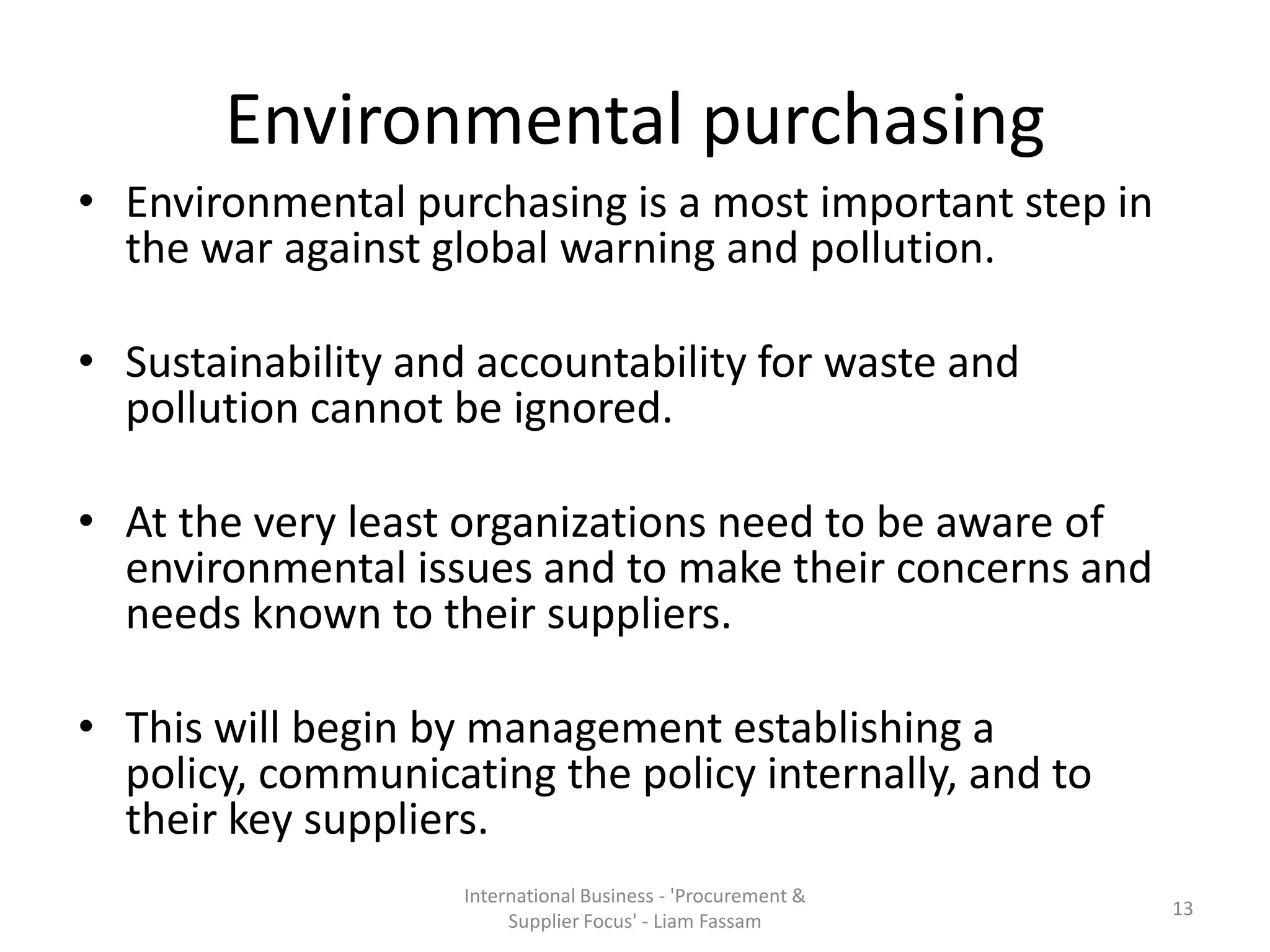 Environmental purchasing
• Environmental purchasing is a most important step in
the war against global warning and pollution.
• Sustainability and accountability for waste and
pollution cannot be ignored.
• At the very least organizations need to be aware of
environmental issues and to make their concerns and
needs known to their suppliers.
• This will begin by management establishing a
policy, communicating the policy internally, and to
their key suppliers.
International Business - 'Procurement &
Supplier Focus' - Liam Fassam
13
 