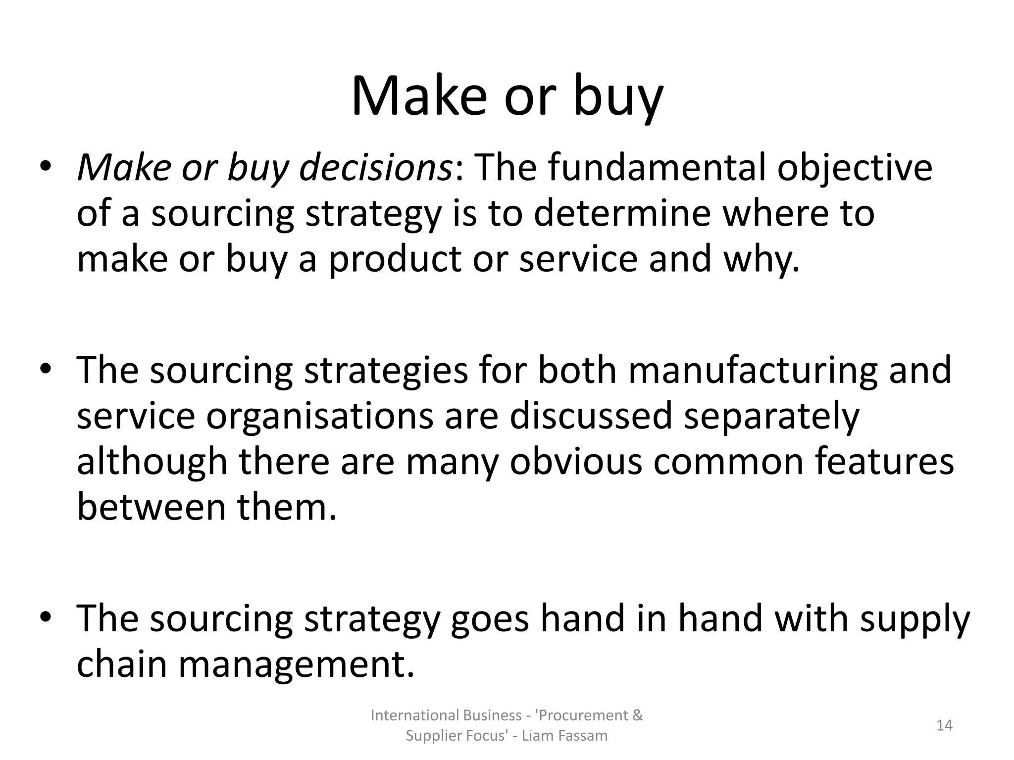 Make or buy
• Make or buy decisions: The fundamental objective
of a sourcing strategy is to determine where to
make or buy a product or service and why.
• The sourcing strategies for both manufacturing and
service organisations are discussed separately
although there are many obvious common features
between them.
• The sourcing strategy goes hand in hand with supply
chain management.
International Business - 'Procurement &
Supplier Focus' - Liam Fassam
14
 