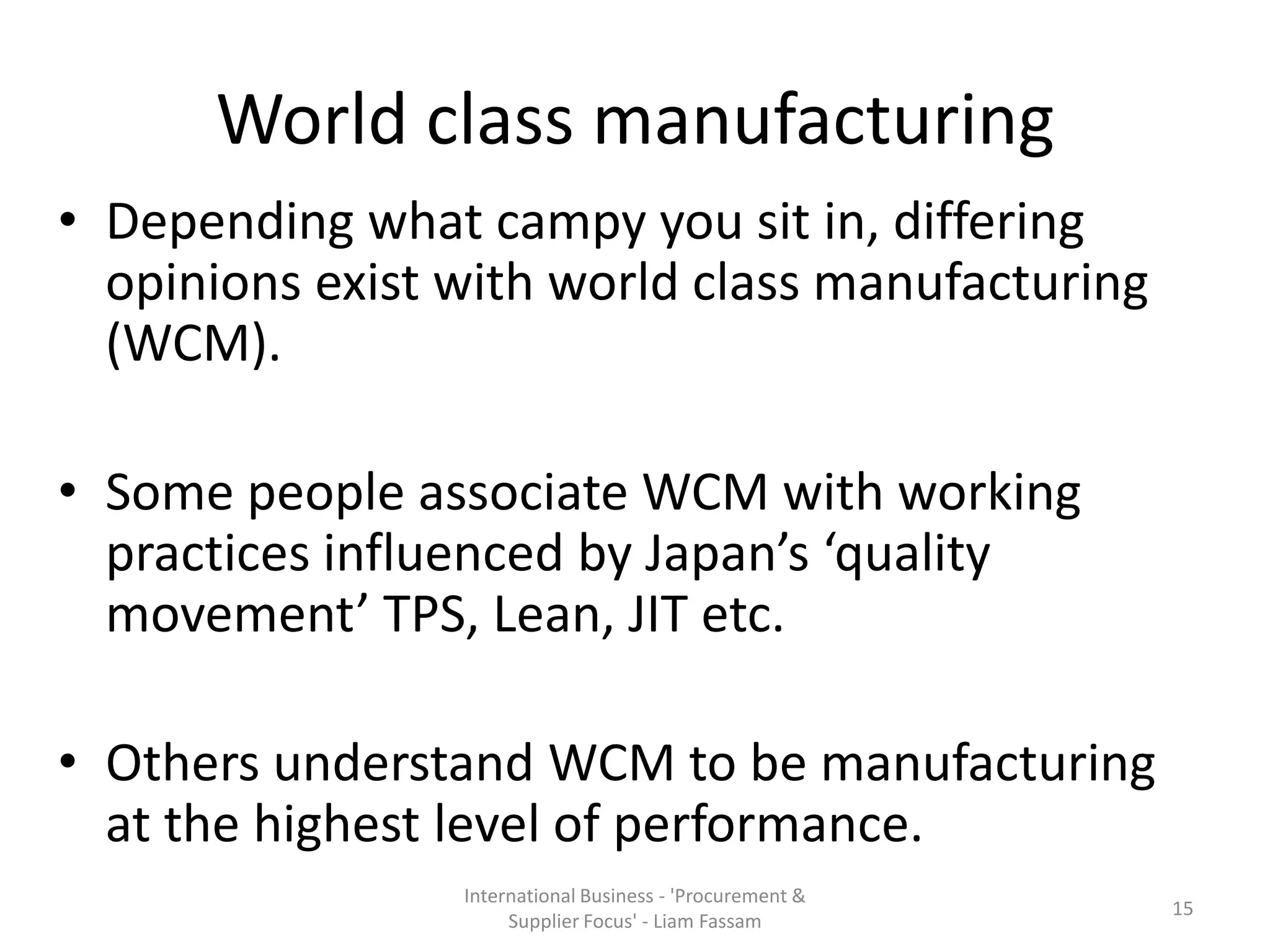 World class manufacturing
• Depending what campy you sit in, differing
opinions exist with world class manufacturing
(WCM).
• Some people associate WCM with working
practices influenced by Japan’s ‘quality
movement’ TPS, Lean, JIT etc.
• Others understand WCM to be manufacturing
at the highest level of performance.
International Business - 'Procurement &
Supplier Focus' - Liam Fassam
15
 