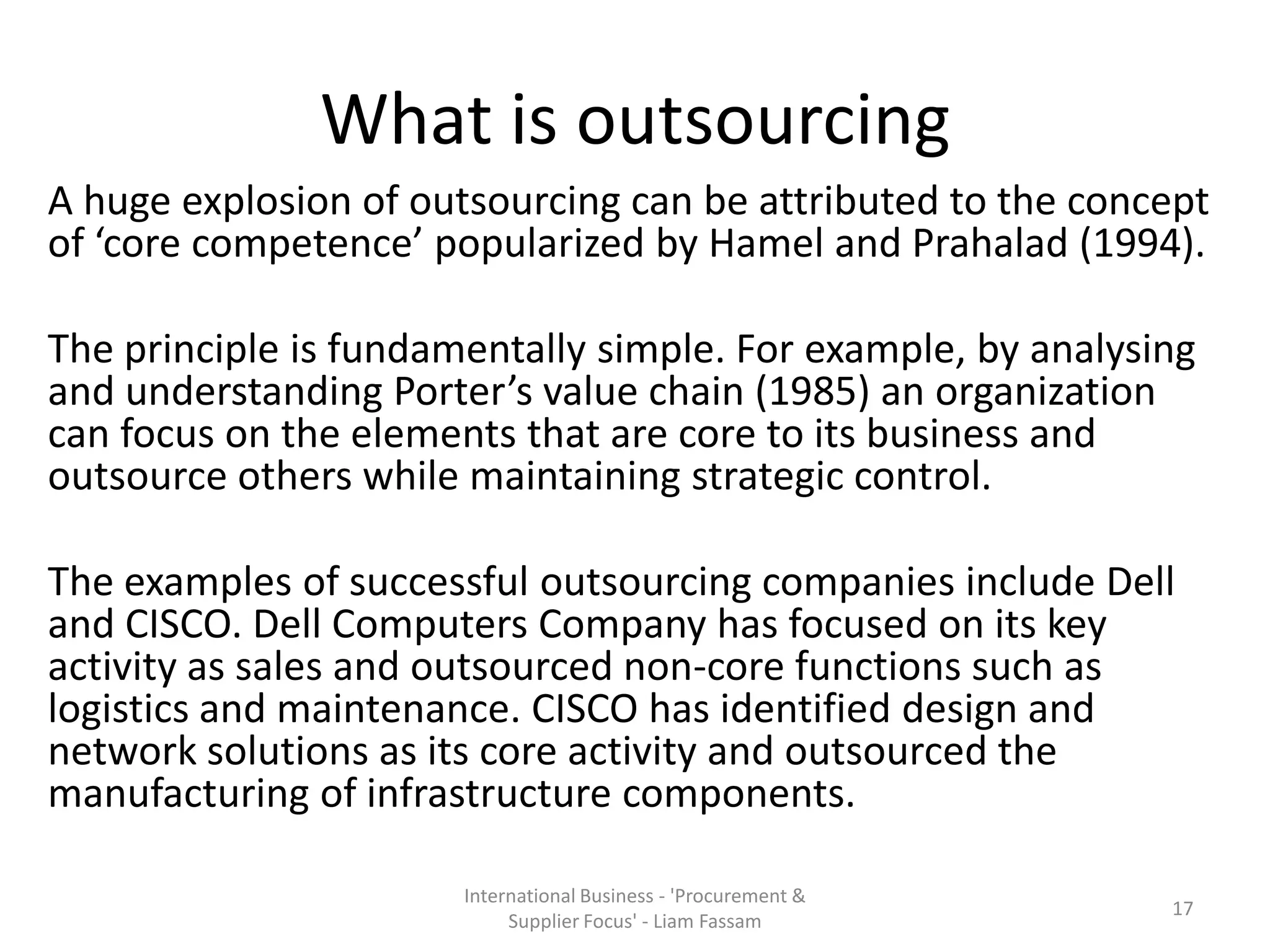 What is outsourcing
A huge explosion of outsourcing can be attributed to the concept
of ‘core competence’ popularized by Hamel and Prahalad (1994).
The principle is fundamentally simple. For example, by analysing
and understanding Porter’s value chain (1985) an organization
can focus on the elements that are core to its business and
outsource others while maintaining strategic control.
The examples of successful outsourcing companies include Dell
and CISCO. Dell Computers Company has focused on its key
activity as sales and outsourced non-core functions such as
logistics and maintenance. CISCO has identified design and
network solutions as its core activity and outsourced the
manufacturing of infrastructure components.
International Business - 'Procurement &
Supplier Focus' - Liam Fassam
17
 