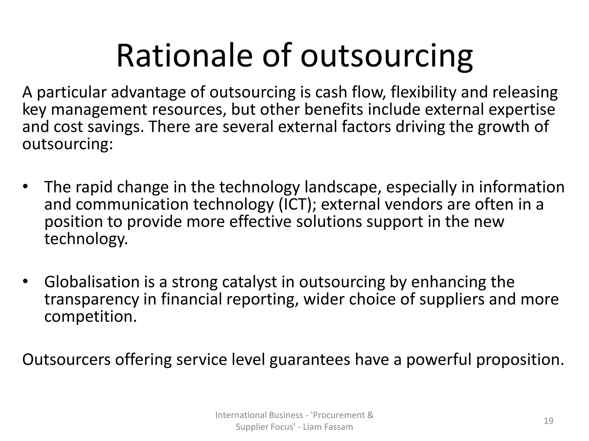 Rationale of outsourcing
A particular advantage of outsourcing is cash flow, flexibility and releasing
key management resources, but other benefits include external expertise
and cost savings. There are several external factors driving the growth of
outsourcing:
• The rapid change in the technology landscape, especially in information
and communication technology (ICT); external vendors are often in a
position to provide more effective solutions support in the new
technology.
• Globalisation is a strong catalyst in outsourcing by enhancing the
transparency in financial reporting, wider choice of suppliers and more
competition.
Outsourcers offering service level guarantees have a powerful proposition.
International Business - 'Procurement &
Supplier Focus' - Liam Fassam
19
 