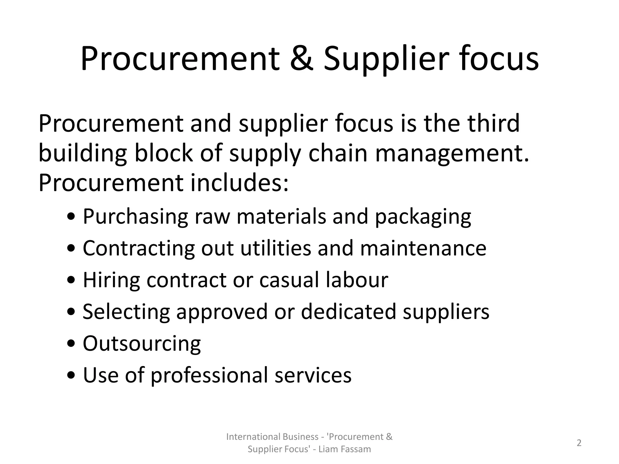 Procurement & Supplier focus
Procurement and supplier focus is the third
building block of supply chain management.
Procurement includes:
• Purchasing raw materials and packaging
• Contracting out utilities and maintenance
• Hiring contract or casual labour
• Selecting approved or dedicated suppliers
• Outsourcing
• Use of professional services
International Business - 'Procurement &
Supplier Focus' - Liam Fassam
2
 