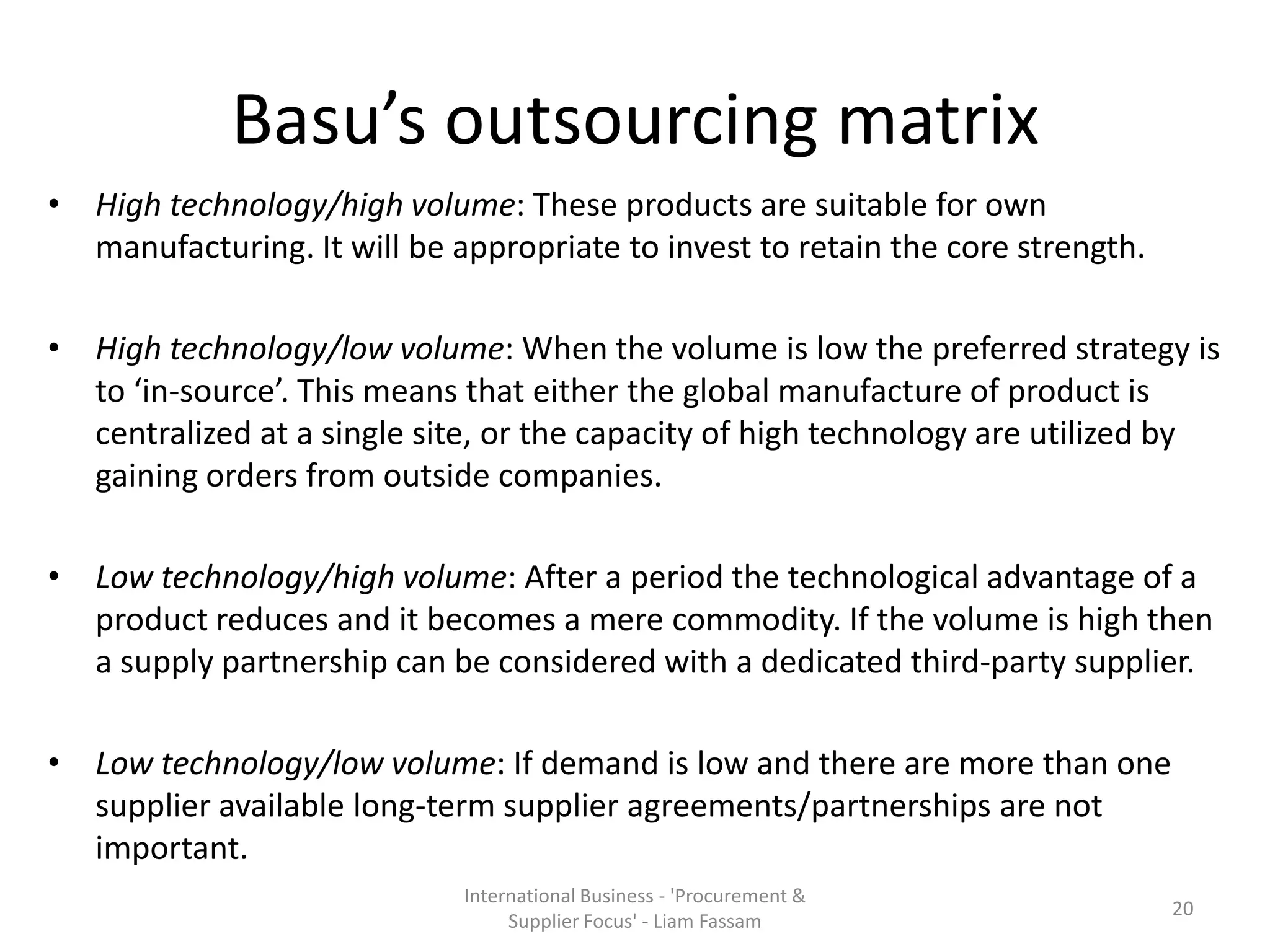 Basu’s outsourcing matrix
• High technology/high volume: These products are suitable for own
manufacturing. It will be appropriate to invest to retain the core strength.
• High technology/low volume: When the volume is low the preferred strategy is
to ‘in-source’. This means that either the global manufacture of product is
centralized at a single site, or the capacity of high technology are utilized by
gaining orders from outside companies.
• Low technology/high volume: After a period the technological advantage of a
product reduces and it becomes a mere commodity. If the volume is high then
a supply partnership can be considered with a dedicated third-party supplier.
• Low technology/low volume: If demand is low and there are more than one
supplier available long-term supplier agreements/partnerships are not
important.
International Business - 'Procurement &
Supplier Focus' - Liam Fassam
20
 