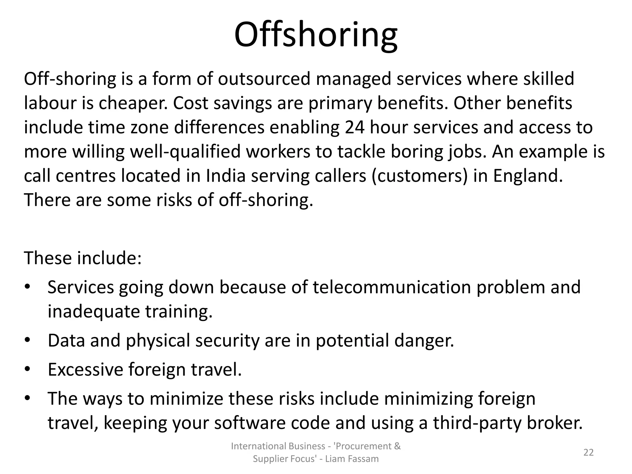 Offshoring
Off-shoring is a form of outsourced managed services where skilled
labour is cheaper. Cost savings are primary benefits. Other benefits
include time zone differences enabling 24 hour services and access to
more willing well-qualified workers to tackle boring jobs. An example is
call centres located in India serving callers (customers) in England.
There are some risks of off-shoring.
These include:
• Services going down because of telecommunication problem and
inadequate training.
• Data and physical security are in potential danger.
• Excessive foreign travel.
• The ways to minimize these risks include minimizing foreign
travel, keeping your software code and using a third-party broker.
International Business - 'Procurement &
Supplier Focus' - Liam Fassam
22
 