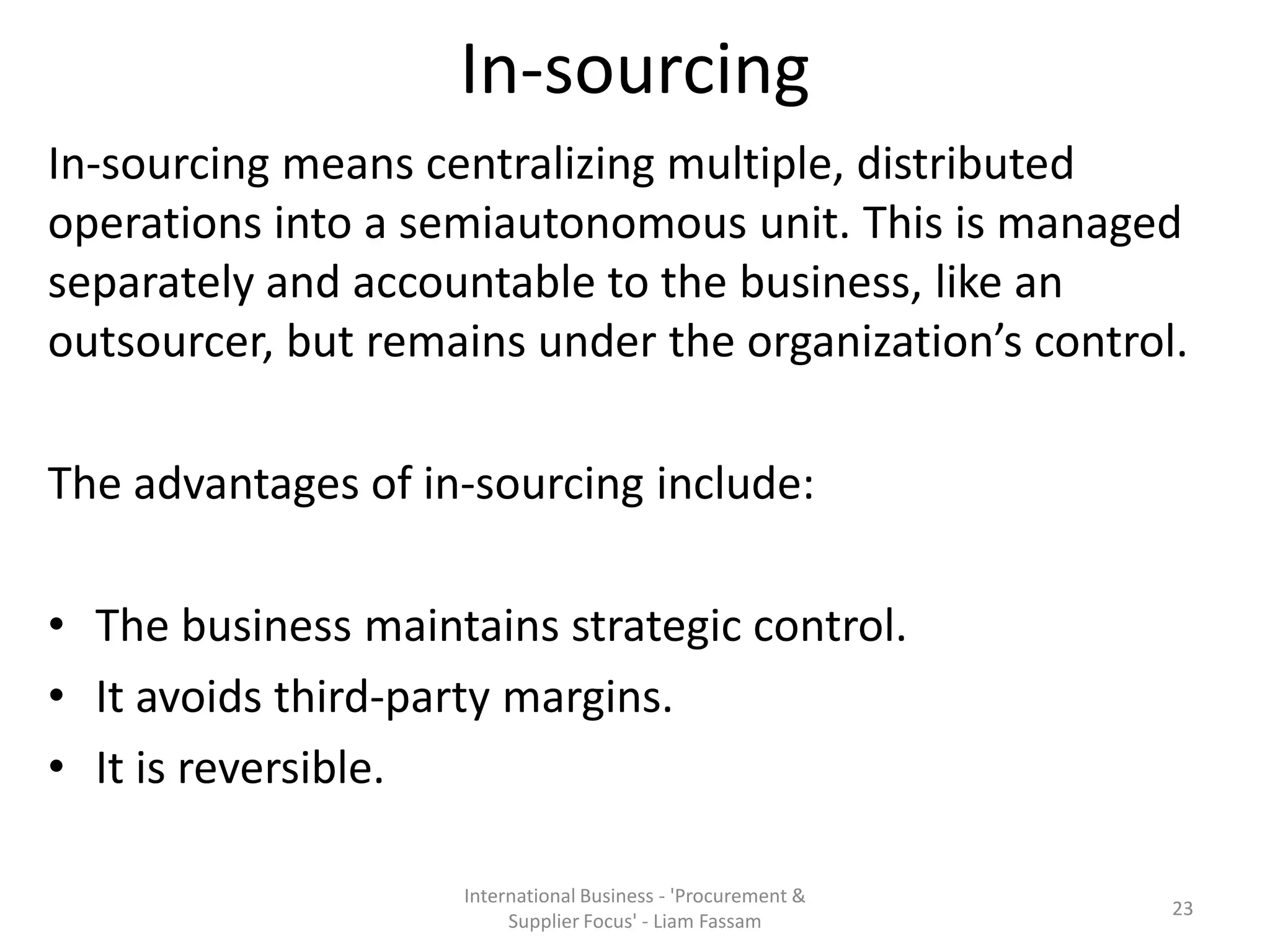 In-sourcing
In-sourcing means centralizing multiple, distributed
operations into a semiautonomous unit. This is managed
separately and accountable to the business, like an
outsourcer, but remains under the organization’s control.
The advantages of in-sourcing include:
• The business maintains strategic control.
• It avoids third-party margins.
• It is reversible.
International Business - 'Procurement &
Supplier Focus' - Liam Fassam
23
 