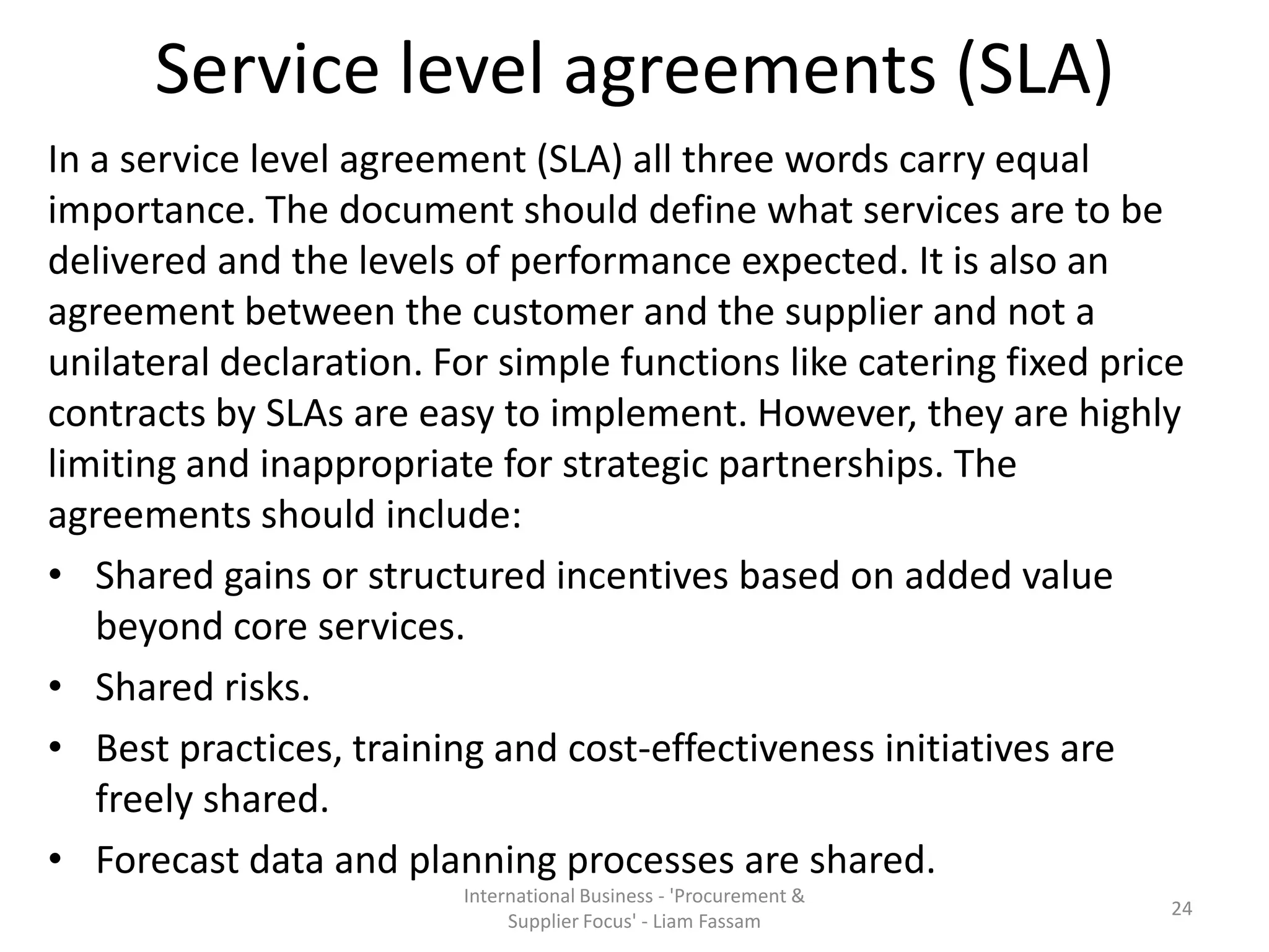 Service level agreements (SLA)
In a service level agreement (SLA) all three words carry equal
importance. The document should define what services are to be
delivered and the levels of performance expected. It is also an
agreement between the customer and the supplier and not a
unilateral declaration. For simple functions like catering fixed price
contracts by SLAs are easy to implement. However, they are highly
limiting and inappropriate for strategic partnerships. The
agreements should include:
• Shared gains or structured incentives based on added value
beyond core services.
• Shared risks.
• Best practices, training and cost-effectiveness initiatives are
freely shared.
• Forecast data and planning processes are shared.
International Business - 'Procurement &
Supplier Focus' - Liam Fassam
24
 