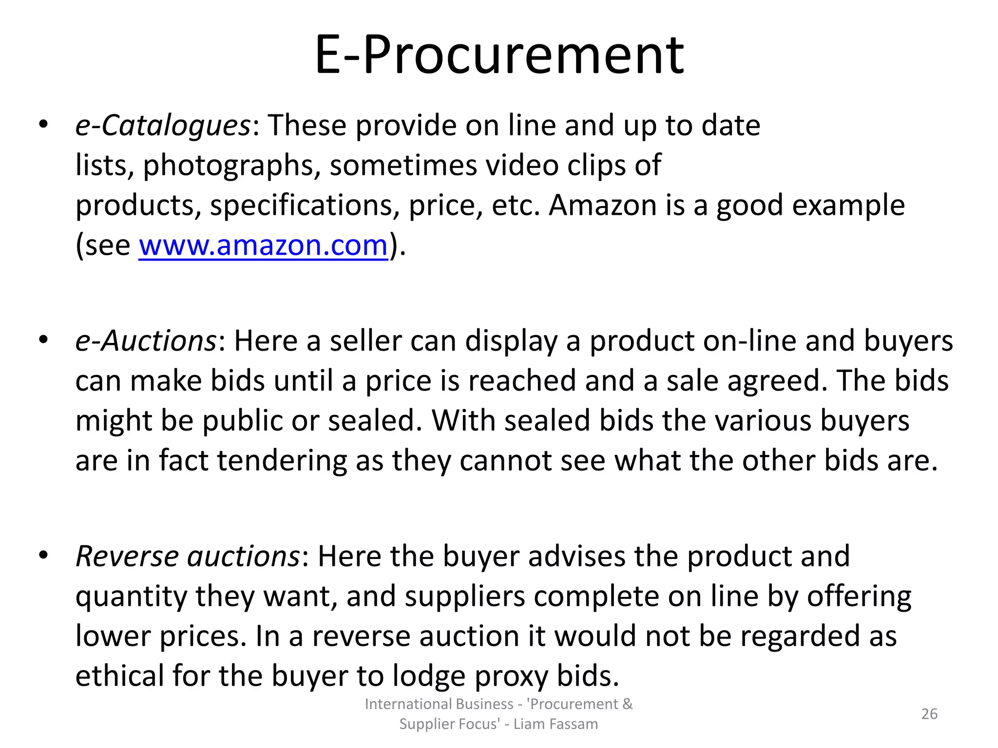 E-Procurement
• e-Catalogues: These provide on line and up to date
lists, photographs, sometimes video clips of
products, specifications, price, etc. Amazon is a good example
(see www.amazon.com).
• e-Auctions: Here a seller can display a product on-line and buyers
can make bids until a price is reached and a sale agreed. The bids
might be public or sealed. With sealed bids the various buyers
are in fact tendering as they cannot see what the other bids are.
• Reverse auctions: Here the buyer advises the product and
quantity they want, and suppliers complete on line by offering
lower prices. In a reverse auction it would not be regarded as
ethical for the buyer to lodge proxy bids.
International Business - 'Procurement &
Supplier Focus' - Liam Fassam
26
 