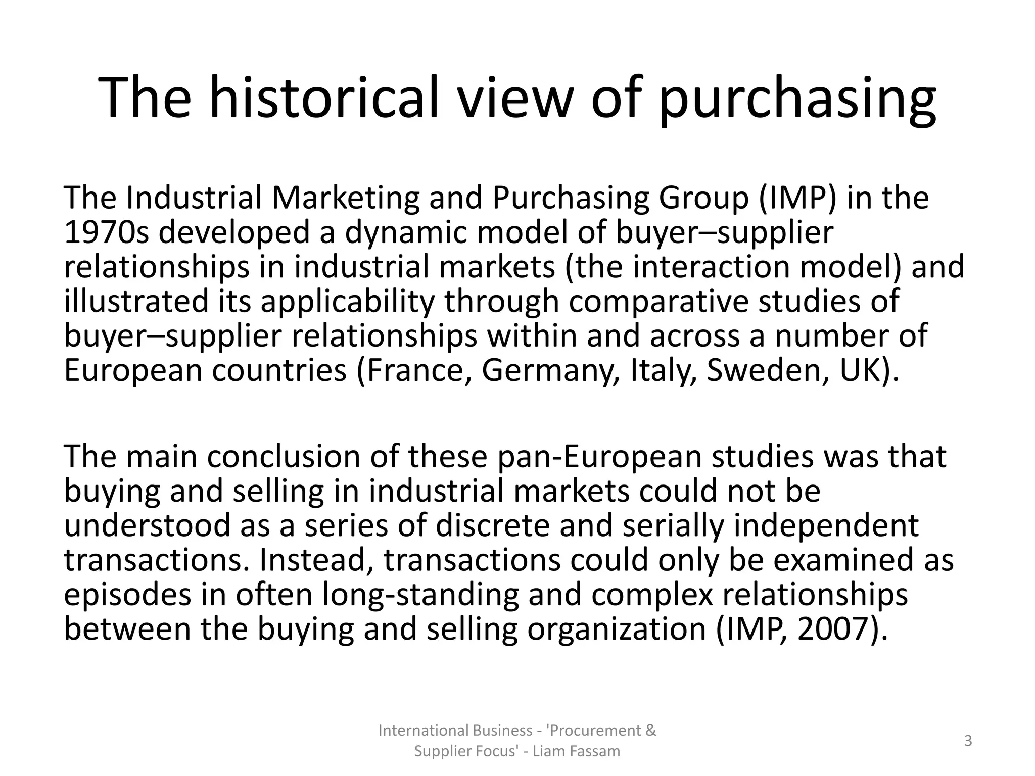 The historical view of purchasing
The Industrial Marketing and Purchasing Group (IMP) in the
1970s developed a dynamic model of buyer–supplier
relationships in industrial markets (the interaction model) and
illustrated its applicability through comparative studies of
buyer–supplier relationships within and across a number of
European countries (France, Germany, Italy, Sweden, UK).
The main conclusion of these pan-European studies was that
buying and selling in industrial markets could not be
understood as a series of discrete and serially independent
transactions. Instead, transactions could only be examined as
episodes in often long-standing and complex relationships
between the buying and selling organization (IMP, 2007).
International Business - 'Procurement &
Supplier Focus' - Liam Fassam
3
 