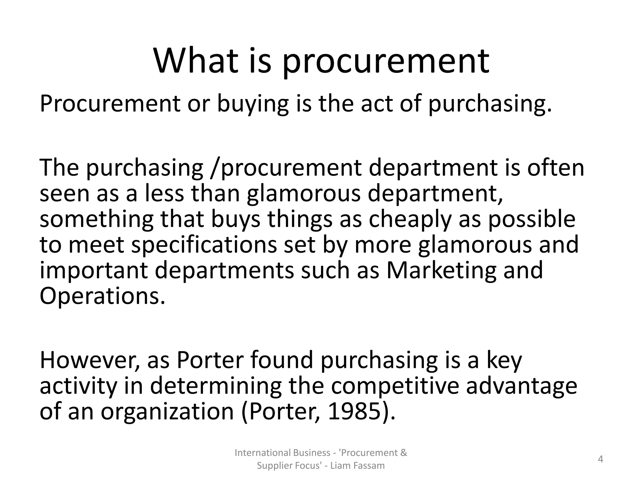 What is procurement
Procurement or buying is the act of purchasing.
The purchasing /procurement department is often
seen as a less than glamorous department,
something that buys things as cheaply as possible
to meet specifications set by more glamorous and
important departments such as Marketing and
Operations.
However, as Porter found purchasing is a key
activity in determining the competitive advantage
of an organization (Porter, 1985).
International Business - 'Procurement &
Supplier Focus' - Liam Fassam
4
 