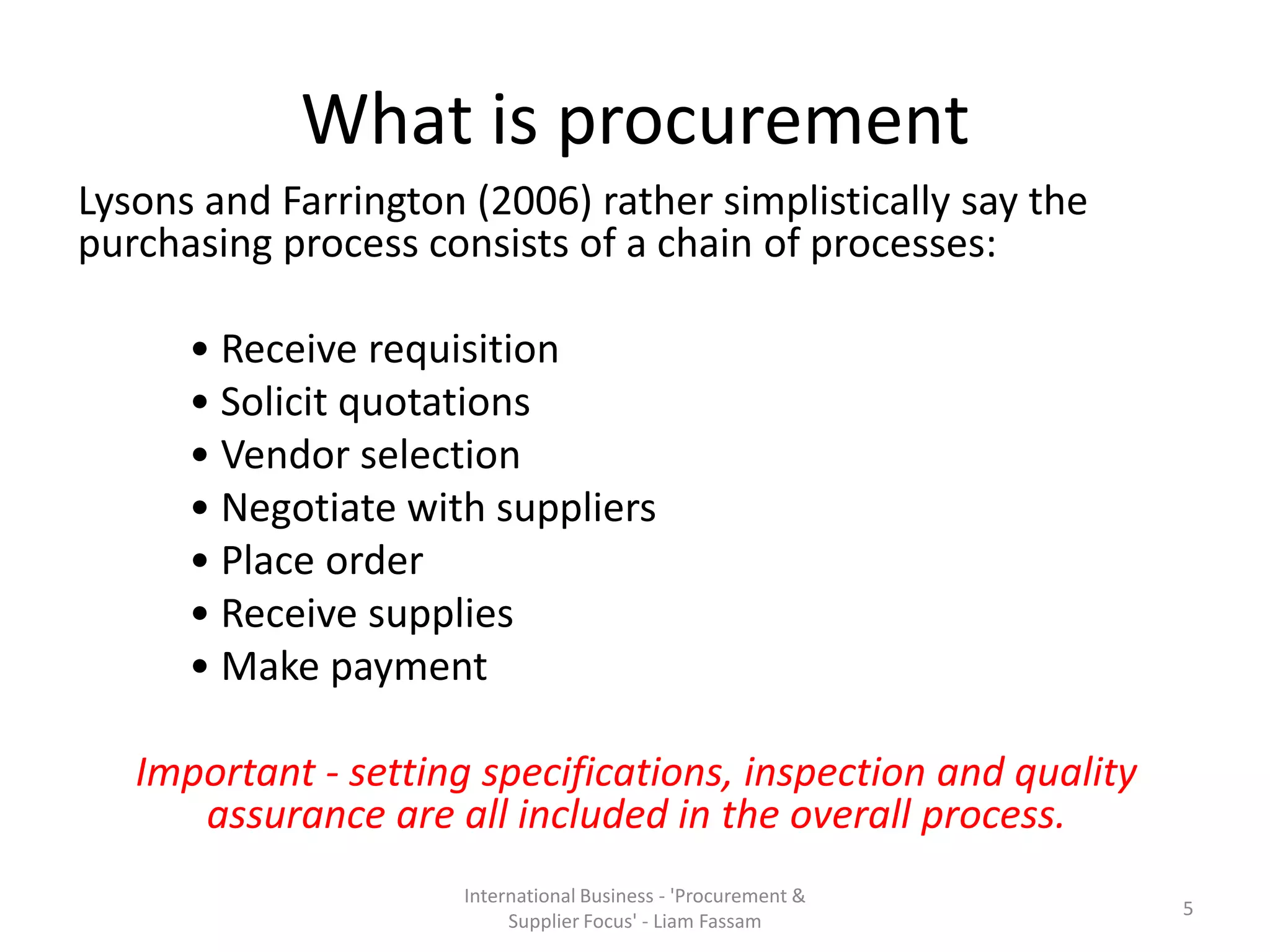 What is procurement
Lysons and Farrington (2006) rather simplistically say the
purchasing process consists of a chain of processes:
• Receive requisition
• Solicit quotations
• Vendor selection
• Negotiate with suppliers
• Place order
• Receive supplies
• Make payment
Important - setting specifications, inspection and quality
assurance are all included in the overall process.
International Business - 'Procurement &
Supplier Focus' - Liam Fassam
5
 