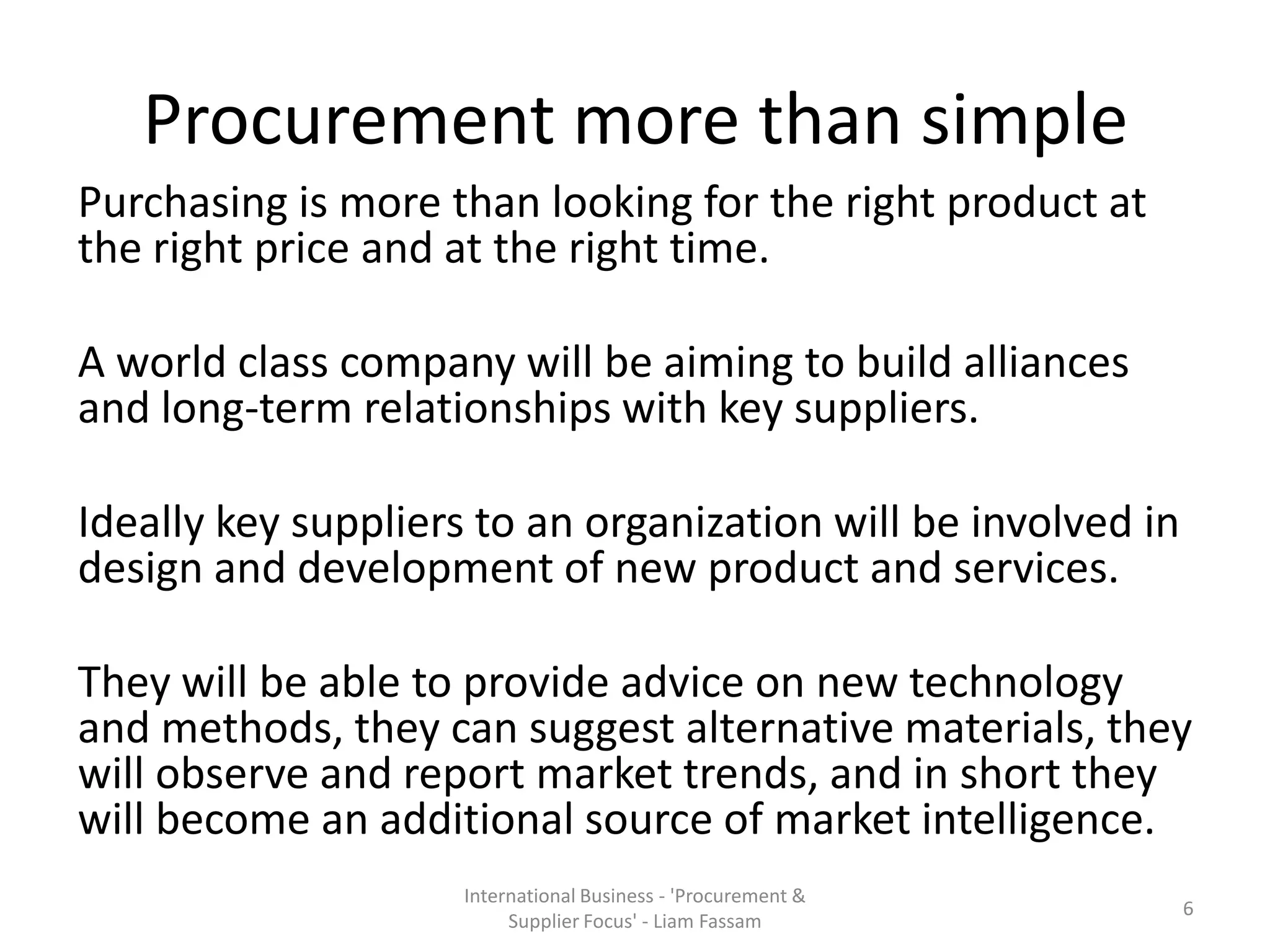 Procurement more than simple
Purchasing is more than looking for the right product at
the right price and at the right time.
A world class company will be aiming to build alliances
and long-term relationships with key suppliers.
Ideally key suppliers to an organization will be involved in
design and development of new product and services.
They will be able to provide advice on new technology
and methods, they can suggest alternative materials, they
will observe and report market trends, and in short they
will become an additional source of market intelligence.
International Business - 'Procurement &
Supplier Focus' - Liam Fassam
6
 