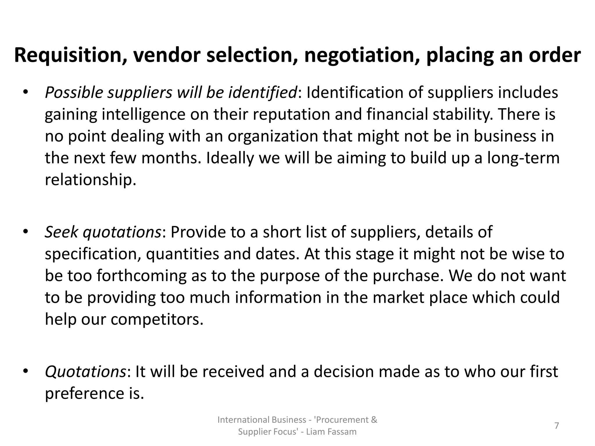 Requisition, vendor selection, negotiation, placing an order
• Possible suppliers will be identified: Identification of suppliers includes
gaining intelligence on their reputation and financial stability. There is
no point dealing with an organization that might not be in business in
the next few months. Ideally we will be aiming to build up a long-term
relationship.
• Seek quotations: Provide to a short list of suppliers, details of
specification, quantities and dates. At this stage it might not be wise to
be too forthcoming as to the purpose of the purchase. We do not want
to be providing too much information in the market place which could
help our competitors.
• Quotations: It will be received and a decision made as to who our first
preference is.
International Business - 'Procurement &
Supplier Focus' - Liam Fassam
7
 