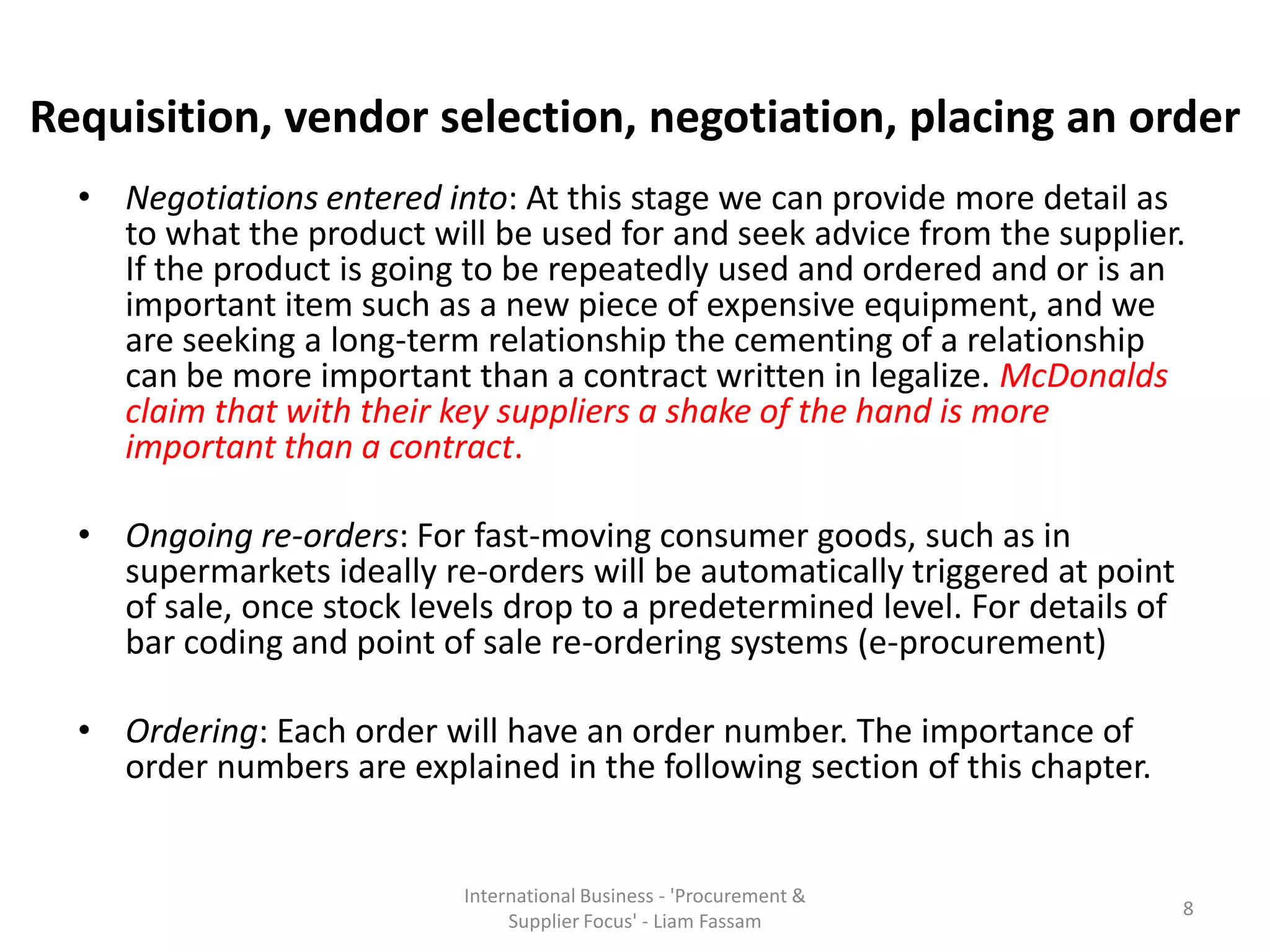 • Negotiations entered into: At this stage we can provide more detail as
to what the product will be used for and seek advice from the supplier.
If the product is going to be repeatedly used and ordered and or is an
important item such as a new piece of expensive equipment, and we
are seeking a long-term relationship the cementing of a relationship
can be more important than a contract written in legalize. McDonalds
claim that with their key suppliers a shake of the hand is more
important than a contract.
• Ongoing re-orders: For fast-moving consumer goods, such as in
supermarkets ideally re-orders will be automatically triggered at point
of sale, once stock levels drop to a predetermined level. For details of
bar coding and point of sale re-ordering systems (e-procurement)
• Ordering: Each order will have an order number. The importance of
order numbers are explained in the following section of this chapter.
International Business - 'Procurement &
Supplier Focus' - Liam Fassam
8
Requisition, vendor selection, negotiation, placing an order
 