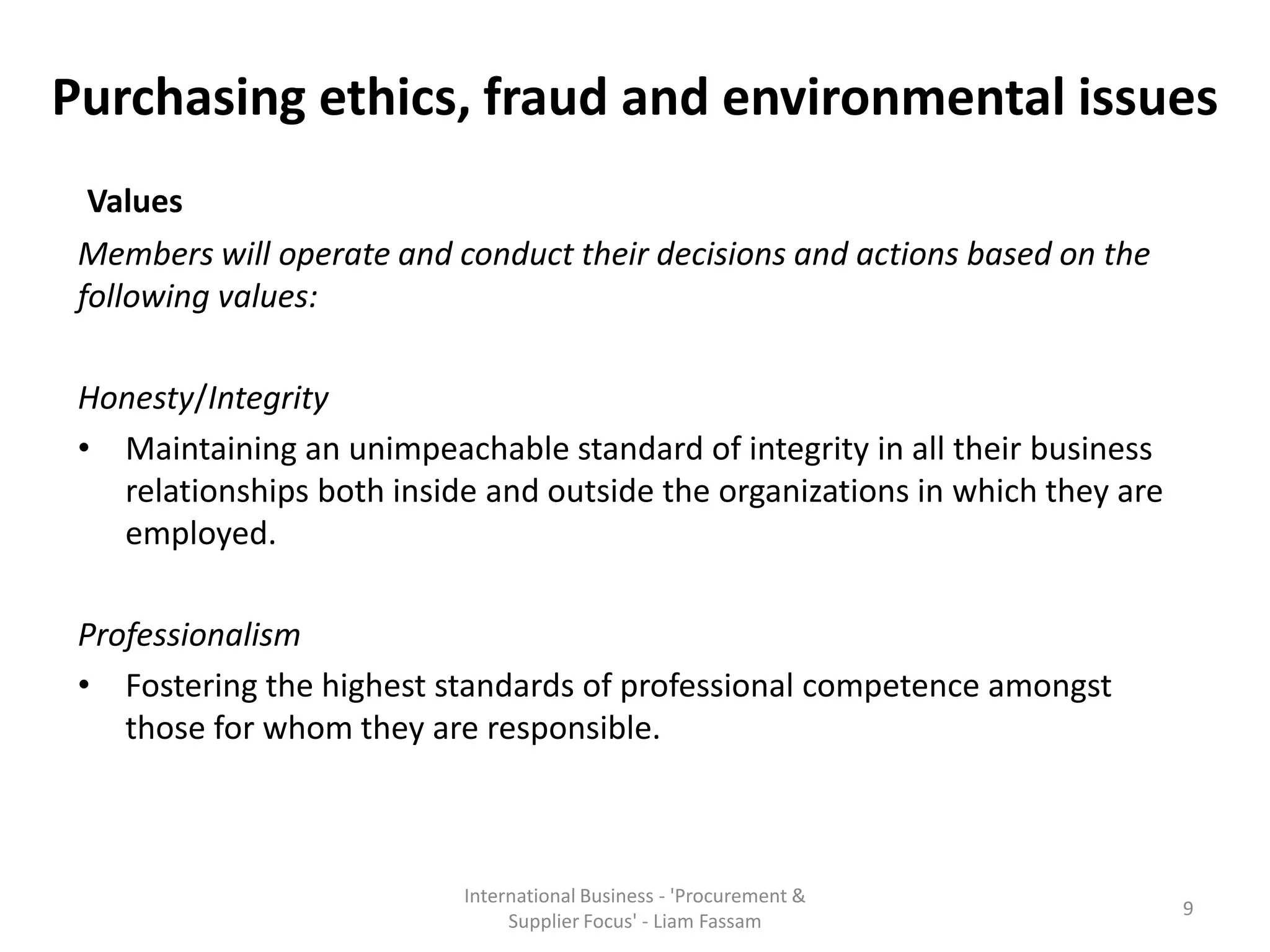 Purchasing ethics, fraud and environmental issues
Values
Members will operate and conduct their decisions and actions based on the
following values:
Honesty/Integrity
• Maintaining an unimpeachable standard of integrity in all their business
relationships both inside and outside the organizations in which they are
employed.
Professionalism
• Fostering the highest standards of professional competence amongst
those for whom they are responsible.
International Business - 'Procurement &
Supplier Focus' - Liam Fassam
9
 