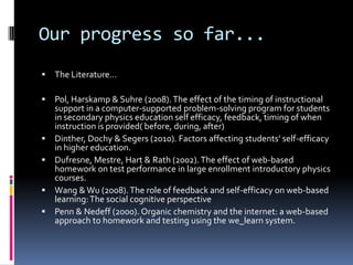 Our progress so far...The Literature…Pol, Harskamp & Suhre (2008). The effect of the timing of instructional support in a computer-supported problem-solving program for students in secondary physics education self efficacy, feedback, timing of when instruction is provided( before, during, after)Dinther, Dochy & Segers (2010). Factors affecting students’ self-efficacy in higher education.Dufresne, Mestre, Hart & Rath (2002). The effect of web-based homework on test performance in large enrollment introductory physics courses. Wang & Wu (2008). The role of feedback and self-efficacy on web-based learning: The social cognitive perspectivePenn & Nedeff (2000). Organic chemistry and the internet: a web-based approach to homework and testing using the we_learn system.