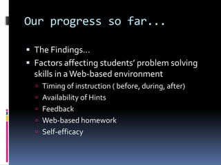 Our progress so far...The Findings…Factors affecting students’ problem solving skills in a Web-based environmentTiming of instruction ( before, during, after)Availability of HintsFeedbackWeb-based homeworkSelf-efficacy