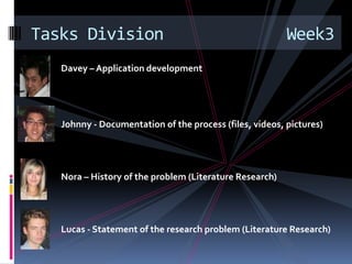 Davey – Application development Johnny - Documentation of the process (files, videos, pictures)Nora – History of the problem (Literature Research)Lucas - Statement of the research problem (Literature Research)Tasks Division             Week3