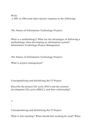 Write
a 100- to 200-word short-answer response to the following:
The Nature of Information Technology Projects
What is a methodology? What are the advantages of following a
methodology when developing an information system?
Information Technology Project Management
The Nature of Information Technology Projects
What is project management?
Conceptualizing and Initializing the IT Project
Describe the project life cycle (PLC) and the systems
development life cycle (SDLC), and their relationship?
7
.
Conceptualizing and Initializing the IT Project
What is fast tracking? When should fast tracking be used? When
 