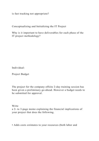 is fast tracking not appropriate?
Conceptualizing and Initializing the IT Project
Why is it important to have deliverables for each phase of the
IT project methodology?
Individual:
Project Budget
The project for the company offsite 2-day training session has
been given a preliminary go-ahead. However a budget needs to
be submitted for approval.
Write
a 2- to 3-page memo explaining the financial implications of
your project that does the following.
• Adds costs estimates to your resources (both labor and
 
