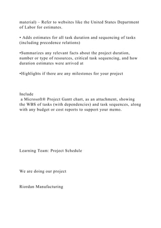 material) – Refer to websites like the United States Department
of Labor for estimates.
• Adds estimates for all task duration and sequencing of tasks
(including precedence relations)
•Summarizes any relevant facts about the project duration,
number or type of resources, critical task sequencing, and how
duration estimates were arrived at
•Highlights if there are any milestones for your project
Include
a Microsoft® Project Gantt chart, as an attachment, showing
the WBS of tasks (with dependencies) and task sequences, along
with any budget or cost reports to support your memo.
Learning Team: Project Schedule
We are doing our project
Riordan Manufacturing
 