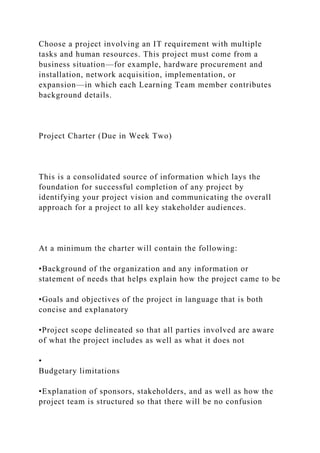Choose a project involving an IT requirement with multiple
tasks and human resources. This project must come from a
business situation—for example, hardware procurement and
installation, network acquisition, implementation, or
expansion—in which each Learning Team member contributes
background details.
Project Charter (Due in Week Two)
This is a consolidated source of information which lays the
foundation for successful completion of any project by
identifying your project vision and communicating the overall
approach for a project to all key stakeholder audiences.
At a minimum the charter will contain the following:
•Background of the organization and any information or
statement of needs that helps explain how the project came to be
•Goals and objectives of the project in language that is both
concise and explanatory
•Project scope delineated so that all parties involved are aware
of what the project includes as well as what it does not
•
Budgetary limitations
•Explanation of sponsors, stakeholders, and as well as how the
project team is structured so that there will be no confusion
 