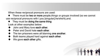 When these reciprocal pronouns are used:
l There must be two or more people,things or groups involved (so we cannot
use reciprocal pronouns with I,you [singular],he/she/it),and.
l They must be doing the same thing
Look at other examples below:
u John and Mary love each other.
u Peter and David hate each other.
u The ten prisoners were all blaming one another.
u Both teams played hard against each other.
u We gave each other gifts.
 
