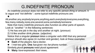 G.INDEFINITE PRONOUN
An indefinite pronoun does not refer to any specific person,thing or amount. It
is vague and “not definite “. some typical indefinite pronouns are:
l
All,another,any,anybody/anyone,anything,each,everybody/everyone,everything,
few,many,nobody,none,one,several,some,somebody/someone
Note that many indefinite pronouns also function as other parts of speech.
Look at “another “ in the following sentences:
1) He has one job in the day and another at night. (pronoun)
2) I’d like another drink,please. (adjective)
Notice that a singular pronoun takes a singular verb AND that any personal
pronoun should also agree (in number and gender). look at these examples:
l Each of the players has a doctor.
l I met two girls. One has given me her phone number.
Similarly,plural pronouns need plural agreement:
l Many have expressed their views.
 
