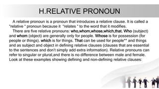 H.RELATIVE PRONOUN
A relative pronoun is a pronoun that introduces a relative clause. It is called a
“relative “ pronoun because it “relates “ to the word that it modifies.
There are five relative pronouns: who,whom,whose,which,that. Who (subject)
and whom (object) are generally only for people. Whose is for possession (for
people or things). which is for things. That can be used for people** and things
and as subject and object in defining relative clauses (clauses that are essential
to the sentences and don’t simply add extra information). Relative pronouns can
refer to singular or plural,and there is no difference between male and female.
Look at these examples showing defining and non-defining relative clauses:
 