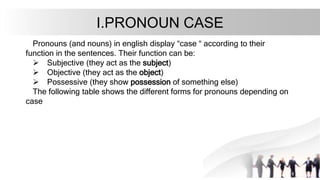 I.PRONOUN CASE
Pronouns (and nouns) in english display “case “ according to their
function in the sentences. Their function can be:
 Subjective (they act as the subject)
 Objective (they act as the object)
 Possessive (they show possession of something else)
The following table shows the different forms for pronouns depending on
case
 