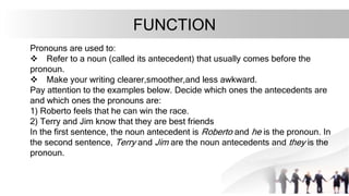 FUNCTION
Pronouns are used to:
v Refer to a noun (called its antecedent) that usually comes before the
pronoun.
v Make your writing clearer,smoother,and less awkward.
Pay attention to the examples below. Decide which ones the antecedents are
and which ones the pronouns are:
1) Roberto feels that he can win the race.
2) Terry and Jim know that they are best friends
In the first sentence, the noun antecedent is Roberto and he is the pronoun. In
the second sentence, Terry and Jim are the noun antecedents and they is the
pronoun.
 
