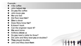 Example :
l I like coffee
l John helped me
l Do you like coffee
l John loves you
l He runs fast
l Did Ram beat him?
l She is clever
l Does Mary know her?
l It doesn’t work
l Can the engineer repair it?
l We went home
l Anthony drove us
l Do you need a table for three?
l Did John and Mary beat you at doubles?
l They played doubles
l John and Mary beat them
 