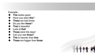 Example :
u This tastes good
u Have you seen this?
u These are bad times
u Do you like these?
u That is beautiful
u Look at that!
u Those were the days!
u Can you see those?
u This is heavier than that
u These are bigger than those
 
