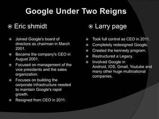    Eric shmidt                           Larry page
   Joined Google's board of             Took full control as CEO in 2011.
    directors as chairman in March       Completely redesigned Google.
    2001.                                Created the kennedy program.
   Became the company's CEO in          Restructured a Legacy.
    August 2001.
                                         Involved Google in
   Focused on management of the          Android, IOS, Gmail, Youtube and
    vice presidents and the sales         many other huge multinational
    organization.                         companies.
   Focuses on building the
    corporate infrastructure needed
    to maintain Google's rapid
    growth.
   Resigned from CEO in 2011.
 