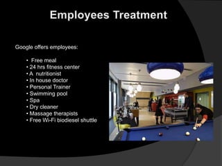 Google offers employees:

    • Free meal
    • 24 hrs fitness center
    • A nutritionist
    • In house doctor
    • Personal Trainer
    • Swimming pool
    • Spa
    • Dry cleaner
    • Massage therapists
    • Free Wi-Fi biodiesel shuttle
 