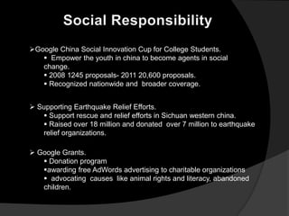Google China Social Innovation Cup for College Students.
    Empower the youth in china to become agents in social
   change.
    2008 1245 proposals- 2011 20,600 proposals.
    Recognized nationwide and broader coverage.


 Supporting Earthquake Relief Efforts.
    Support rescue and relief efforts in Sichuan western china.
    Raised over 18 million and donated over 7 million to earthquake
   relief organizations.

 Google Grants.
    Donation program
   awarding free AdWords advertising to charitable organizations
    advocating causes like animal rights and literacy, abandoned
   children.
 