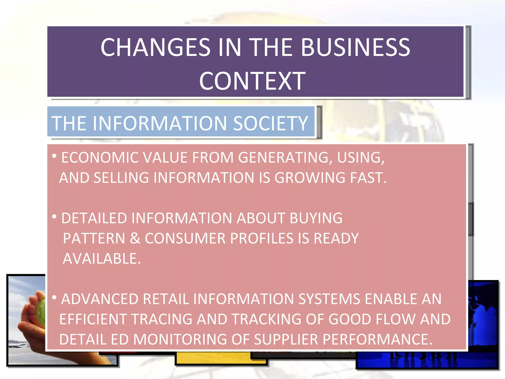 CHANGES IN THE BUSINESS CONTEXT  THE INFORMATION SOCIETY CHANGING CONSUMER PATTERN ECONOMIC VALUE FROM GENERATING, USING,  AND SELLING INFORMATION IS GROWING FAST. DETAILED INFORMATION ABOUT BUYING  PATTERN & CONSUMER PROFILES IS READY  AVAILABLE. ADVANCED RETAIL INFORMATION SYSTEMS ENABLE AN  EFFICIENT TRACING AND TRACKING OF GOOD FLOW AND DETAIL ED MONITORING OF SUPPLIER PERFORMANCE. 