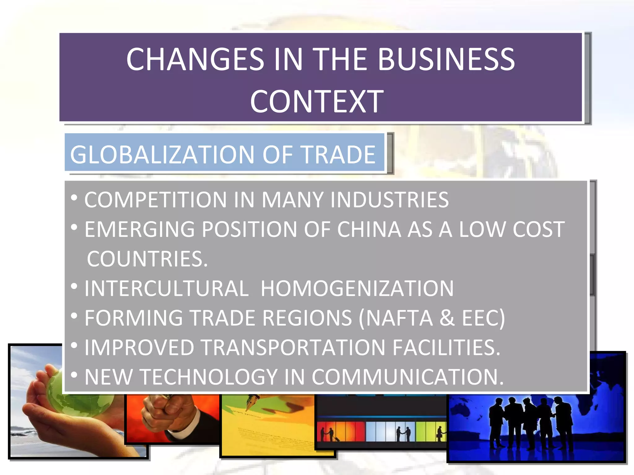 CHANGES IN THE BUSINESS CONTEXT  GLOBALIZATION OF TRADE THE INFORMATION SOCIETY CHANGING CONSUMER PATTERN COMPETITION IN MANY INDUSTRIES EMERGING POSITION OF CHINA AS A LOW COST  COUNTRIES. INTERCULTURAL  HOMOGENIZATION FORMING TRADE REGIONS (NAFTA & EEC) IMPROVED TRANSPORTATION FACILITIES. NEW TECHNOLOGY IN COMMUNICATION. 
