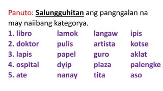 Panuto: Salungguhitan ang pangngalan na
may naiibang kategorya.
1. libro lamok langaw ipis
2. doktor pulis artista kotse
3. lapis papel guro aklat
4. ospital dyip plaza palengke
5. ate nanay tita aso
 