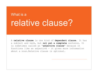 What is a
relative clause?
A relative clause is one kind of dependent clause. It has
a subject and verb, but not yet a complete sentence. It
is sometimes called an “adjective clause” because it
functions like an adjective — it gives more information
about a noun.Relative clause is optional.
 
