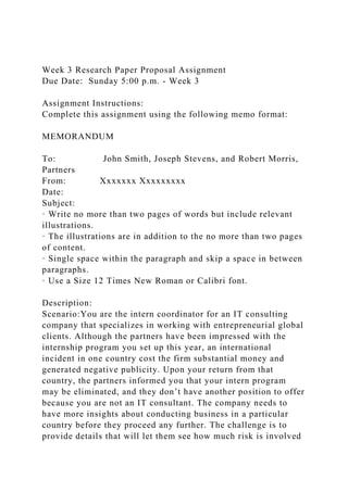 Week 3 Research Paper Proposal Assignment
Due Date: Sunday 5:00 p.m. - Week 3
Assignment Instructions:
Complete this assignment using the following memo format:
MEMORANDUM
To: John Smith, Joseph Stevens, and Robert Morris,
Partners
From: Xxxxxxx Xxxxxxxxx
Date:
Subject:
· Write no more than two pages of words but include relevant
illustrations.
· The illustrations are in addition to the no more than two pages
of content.
· Single space within the paragraph and skip a space in between
paragraphs.
· Use a Size 12 Times New Roman or Calibri font.
Description:
Scenario:You are the intern coordinator for an IT consulting
company that specializes in working with entrepreneurial global
clients. Although the partners have been impressed with the
internship program you set up this year, an international
incident in one country cost the firm substantial money and
generated negative publicity. Upon your return from that
country, the partners informed you that your intern program
may be eliminated, and they don’t have another position to offer
because you are not an IT consultant. The company needs to
have more insights about conducting business in a particular
country before they proceed any further. The challenge is to
provide details that will let them see how much risk is involved
 