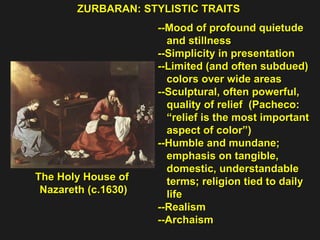 ZURBARAN: STYLISTIC TRAITS The Holy House of  Nazareth (c.1630) --Mood of profound quietude  and stillness --Simplicity in presentation  --Limited (and often subdued) colors over wide areas --Sculptural, often powerful,  quality of relief  (Pacheco: “ relief is the most important aspect of color”) --Humble and mundane;  emphasis on tangible,  domestic, understandable  terms; religion tied to daily  life  --Realism  --Archaism 